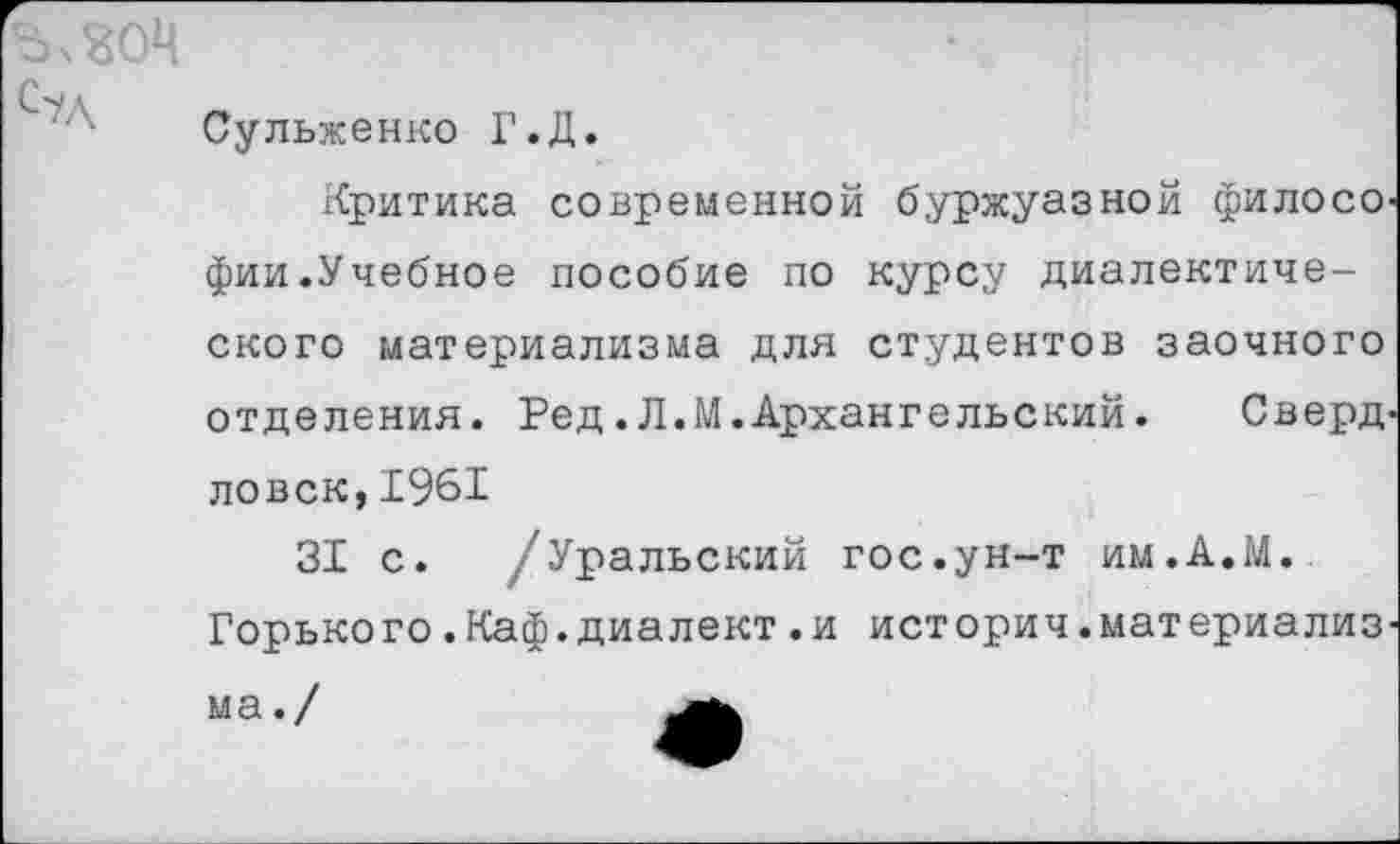 ﻿ЪчЗОЧ
С?Л
Сульженко Г.Д.
Критика современной буржуазной филосо фии.Учебное пособие по курсу диалектического материализма для студентов заочного отделения. Ред.Л.М.Архангельский. Сверд ловск,1961
31 с. /Уральский гос.ун-т им.А.М.
Горького.Каф.диалект.и история.материализ